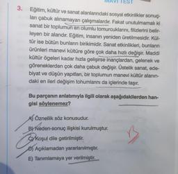 3. Eğitim, kültür ve sanat alanlarındaki sosyal etkinlikler sonuç
ları çabuk alınamayan çalışmalardır. Fakat unutulmamalı ki
sanat bir toplumun en olumlu tomurcuklarını, filizlerini belir-
leyen bir alandır. Eğitim, insanın yeniden üretilmesidir. Kül-
tür ise bütün bunların birikimidir. Sanat etkinlikleri, bunların
ürünleri manevi kültüre göre çok daha hızlı değişir. Maddi
kültür ögeleri kadar hızla gelişirse inançlardan, gelenek ve
göreneklerden çok daha çabuk değişir. Üstelik sanat, ede-
biyat ve düşün yapıtları, bir toplumun manevi kültür alanın-
daki en ileri değişim tohumlarını da içlerinde taşır.
Bu parçanın anlatımıyla ilgili olarak aşağıdakilerden han-
gisi söylenemez?
A) Öznellik söz konusudur.
B) Neden-sonuç ilişkisi kurulmuştur.
Cork
Koşul dile getirilmiştir.
Açıklamadan yararlanılmıştır.
E) Tanımlamaya yer verilmiştir.