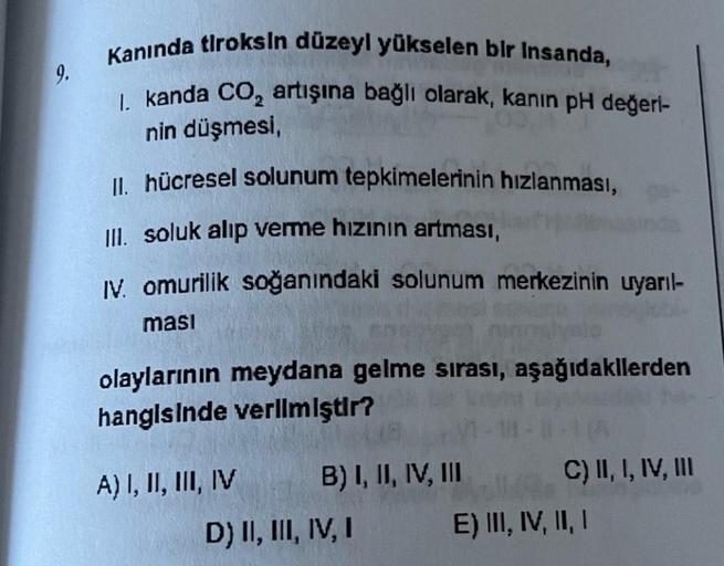 9.
Kanında tiroksin düzeyl yükselen bir insanda,
I. kanda CO₂ artışına bağlı olarak, kanın pH değeri-
nin düşmesi,
II. hücresel solunum tepkimelerinin hızlanması,
III. soluk alıp verme hızının artması,
IV. omurilik soğanındaki solunum merkezinin uyarıl-
ma