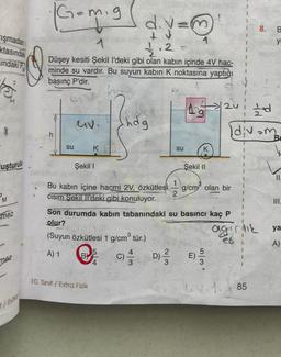 işmadan
ktasındak
Indaki P
ha
uşturulu
mez
mez
/Extra
|G=mig
d.y=
1
32/2.2.
Düşey kesiti Şekil l'deki gibi olan kabın içinde 4V hac-
minde su vardır. Bu suyun kabin K noktasına yaptığı
basınç P'dir.
h
su
CIV.
K
Şekil I
Bu kabın içine hacmi 2V, özkütlesi
cisim Şekil Il'deki gibi konuluyor.
10. Sinif / Extra Fizik
hdg
5
4
su
D) 1/1/12
1
Ag
K
G
Şekil II
E)
Son durumda kabın tabanındaki su basıncı kaç P
olur?
(Suyun özkütlesi 1 g/cm³ tür.)
A) 1
C)
UA
g/cm² olan bir
tod
[div=m
I
I
1
1
1
agirlik
8.
LV-1.85
B
yı
II.
ya
A)