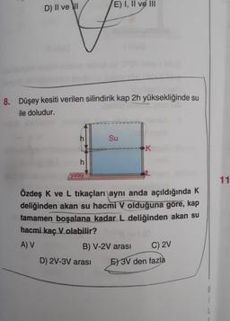 D) II ve II
8. Düşey kesiti verilen silindirik kap 2h yüksekliğinde su
ile doludur.
h
yatay
E) I, II ve III
Su
D) 2V-3V arası
Özdeş K ve L tıkaçları aynı anda açıldığında K
deliğinden akan su hacmi V olduğuna göre, kap
tamamen boşalana kadar L deliğinden akan su
hacmi kaç V olabilir?
A) V
B) V-2V arası
K
C) 2V
E) 3V den fazla
11