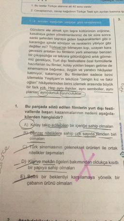 nce
2
1.
1. Bu testle Türkçe alanına ait 40 soru vardır
2. Cevaplarınızı, cevap kağıdının Türkçe Testi için ayrılan kısmına işa
1-2 soruları aşağıdaki parçaya göre cevaplayınız.
Gündemi ele almak için taşra kültürünün orijinine,
kasabaya giden yönetmenlerimiz de bir süre sonra
sanki şehirden taşraya giden başkarakterleri gibi o
karanlığın içinde sönüyor ve renklerini yitiriyor gibi
değiller mi? Türkiye'nin bitmeyen kışı, uzayan kara
gecesini anlatan bu filmlerin yerli sinemayı benzeri
bir çıkışsızlığa ve tekrara götürdüğünü artık görme-
miz gerekiyor. Yurt dışı festivallere özel formüllerle
hazırlanan bu filmler, kolay yoldan başarı getirse de
sinemamıza bağımsız, özgün ve yaratıcı hikâyeler
katmıyor, katamıyor. Bu filmlerden sadece birini
izlemekle Yeşilçam'ın tekdüze "zengin kız ve fakir
oğlan" hikâyelerinden birini izlemek arasında büyük
bir fark yok. Hep aynı ilişkiler, aynı semboller, aynı
planlar aynı donuk oyunculuklar...
Bu parçada sözü edilen filmlerin yurt dışı festi-
vallerde başarı kazanmalarının nedeni aşağıda-
kilerden hangisidir?
A) Kolay takip edilebilen bir içeriğe sahip olmaları
B) Benzer niteliklere sahip çok sayıda filmden biri
olmaları
CTürk sinemasının geleneksel ürünleri ile ortak
nitelikler taşımaları
3.
D) Kişi ve mekân ögeleri bakımından oldukça kısıtlı
bir yapıya sahip olmaları
Apamidekil
BİLİM ANAHTARI YAYINLARI
E) Betfrli bir beklentiyi karşılamaya yönelik bir
çabanın ürünü olmaları