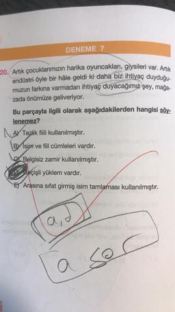 20. Artık çocuklarımızın harika oyuncakları, giysileri var. Artık
endüstri öyle bir hâle geldi ki daha biz ihtiyaç duyduğu-
muzun farkına varmadan ihtiyaç duyacağımız şey, mağa-
zada önümüze geliveriyor.
Bu parçayla ilgili olarak aşağıdakilerden hangisi söy-
lenemez?
llosd onsllox.closeM
Tezlik fiili kullanılmıştır.
BY Isim ve fiil cümleleri vardır.
LAY
DENEME 7
theblosö
Va
Belgisiz zamir kullanılmıştır.
Geçişli yüklem vardır.
niaxlebello nigisins
E Arasına sifat girmiş isim tamlaması kullanılmıştır.
di
nilulsöp nemsood
a
hid sinipelmoe
leeern ,eild obnicimuey
leboloxib Tabs
sor