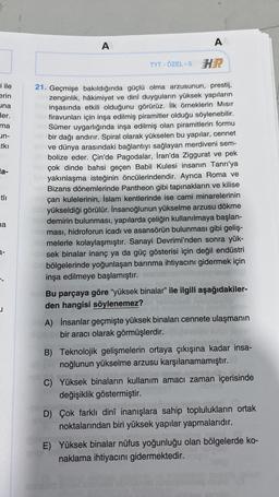 i ile
erin
una
ler.
ma
un-
atkı
la-
a
3-
A
A
TYT-ÖZEL-5 HR
21. Geçmişe bakıldığında güçlü olma arzusunun, prestij,
zenginlik, hâkimiyet ve dinî duyguların yüksek yapıların
inşasında etkili olduğunu görürüz. İlk örneklerin Mısır
firavunları için inşa edilmiş piramitler olduğu söylenebilir.
Sümer uygarlığında inşa edilmiş olan piramitlerin formu
bir dağı andırır. Spiral olarak yükselen bu yapılar, cennet
ve dünya arasındaki bağlantıyı sağlayan merdiveni sem-
bolize eder. Çin'de Pagodalar, İran'da Ziggurat ve pek
çok dinde bahsi geçen Babil Kulesi insanın Tanrı'ya
ve yakınlaşma isteğinin öncülerindendir. Ayrıca Roma ve
Bizans dönemlerinde Pantheon gibi tapınakların ve kilise
açan kulelerinin, İslam kentlerinde ise cami minarelerinin
yükseldiği görülür. İnsanoğlunun yükselme arzusu dökme
demirin bulunması, yapılarda çeliğin kullanılmaya başlan-
ması, hidroforun icadı ve asansörün bulunması gibi geliş-
tmelerle kolaylaşmıştır. Sanayi Devrimi'nden sonra yük-
sek binalar inanç ya da güç gösterisi için değil endüstri
bölgelerinde yoğunlaşan barınma ihtiyacını gidermek için
inşa edilmeye başlamıştır.
Bu parçaya göre "yüksek binalar" ile ilgili aşağıdakiler-
den hangisi söylenemez?
A) İnsanlar geçmişte yüksek binaları cennete ulaşmanın
bir aracı olarak görmüşlerdir.
B) Teknolojik gelişmelerin ortaya çıkışına kadar insa-
noğlunun yükselme arzusu karşılanamamıştır.
save.
C) Yüksek binaların kullanım amacı zaman içerisinde
değişiklik göstermiştir.
D) Çok farklı dinî inanışlara sahip toplulukların ortak
noktalarından biri yüksek yapılar yapmalarıdır.
1.b
E) Yüksek binalar nüfus yoğunluğu olan bölgelerde ko-
naklama ihtiyacını gidermektedir.