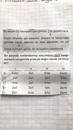 Bu akşam hiç istemedim içeri girmeyi. Çok güzeldi hava.
|
||
Kuşlar ötüyordu gün batarken. Avlunun bir kenarından
görünen kavak ağacının en tepe yaprakları var ya!
III
Oraya vurmuştu güneş. Bir de kuşların kanatlarına.
IV
o tarate
iillorden sonra
Bu parçada numaralanmış sözcüklerin türü aşağı-
dakilerin hangisinde sırasıyla doğru olarak verilmiş-
tir?
A)
B)
C)
E)
1
Zamir
Zarf
Sifat
Zarf
Zarf
||
Zarf
Zarf
Zarf
10-0
Zarf
Sifat
|||
Sifat
İsim
Sifat
İsim
Sifat
-
IV
Zamir
Sifat
Sifat
Zamir
Zamir