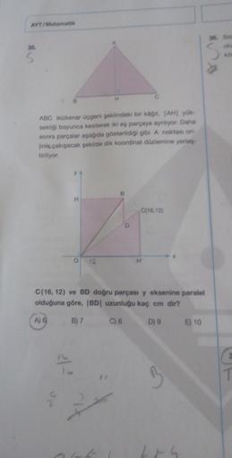 AYT/Matematik
35.
S
B
ABC ikizkenar üçgeni şeklindeki bir kağıt, [AH] yük-
sekliği boyunca kesilerek iki eş parçaya ayrılıyor. Daha
sonra parçalar aşağıda gösterildiği gibi A noktası ori-
jinle çakışacak şekilde dik koordinat düzlemine yerles-
tiriliyor.
3