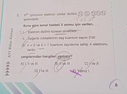 AYT Ritim Kimya
8. x²- iyonunun elektron orbital dizilimi 1 1 1+1
şeklindedir.
15 25 20⁰
Buna göre temel haldeki X atomu için verilen,
Elektron dizilimi küresel simetriktir.
II. Değerlik orbitallerinin baş kuantum sayısı 2'dir.
. n = 2 ve l = 1 kuantum sayılarına sahip 4 elektronu
vardır.
yargılarından hangileri yanlıştır?
A) I/II ve III
B) I ve III
D) I've III
C) ve II
E) Yálnız I
8