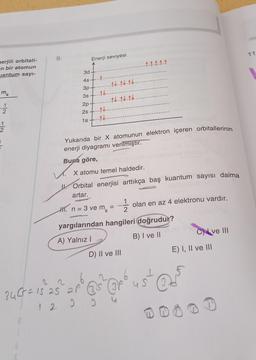 nerjili orbitali-
n bir atomun
uantum sayı-
m
1
2
1
2
9.
3d
4s
3p
3s
2p
2s
1s
Enerji seviyesi
4.
#t
1+
#t
-14-14-14
14.14.14.
6
24 (r² = 15²25² 21² 6
1 2 2 0
Yukarıda bir X atomunun elektron içeren orbitallerinin
enerji diyagramı verilmiştir.
Buna göre,
X atomu temel haldedir.
11111
Orbital enerjisi arttıkça baş kuantum sayısı daima
artar.
H₁. n = 3 ve m =
S
D) II ve III
2
yargılarından hangileri doğrudur?
A) Yalnız I
B) I ve II
olan en az 4 elektronu vardır.
Cve III
E) I, II ve III
bust ods
1
11