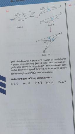 34.
um
4√3 cm
Şekil - 1
4 cm
A
am
F
A
E
2
60°
urb
B
Şekil - 11
B
G
D
Şekil - III
2
D
Verilenlere göre IACI kaç santimetredir?
A) 2√5
B) 2√7
C) 4√3
D) 4√5
(
Şekil - I de kenarları 4 cm ve 4√3 cm olan bir paralelkenar
köşegeni boyunca kesilip Şekil - Il deki 1 ve 2 numaralı üç-
genler elde ediliyor. Bu üçgenlerden 1 numaralı üçgen sabit
tutulup 2 numaralı üçgen F ile C ve E ile B çakışacak şekilde
döndürüldüğünde m (ABD) = 60° olmaktadır.
E) 4√7
35.