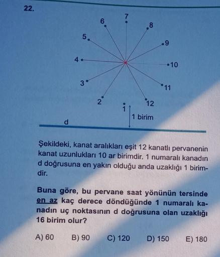 22.
d
5.
4.
3°
6
2
8
12
1 birim
9
•10
11
Şekildeki, kanat aralıkları eşit 12 kanatlı pervanenin
kanat uzunlukları 10 ar birimdir. 1 numaralı kanadın
d doğrusuna en yakın olduğu anda uzaklığı 1 birim-
dir.
Buna göre, bu pervane saat yönünün tersinde
en az k