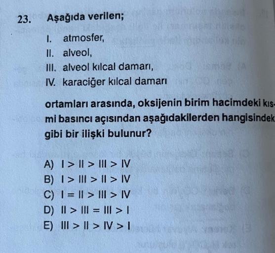 23. Aşağıda verilen;
1. atmosfer,
II. alveol,
III. alveol kılcal damarı,
IV. karaciğer kılcal damarı
ortamları arasında, oksijenin birim hacimdeki kıs-
mi basıncı açısından aşağıdakilerden hangisindek
gibi bir ilişki bulunur?
A) | > | > | > IV
B) | > | >
|