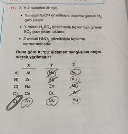 11. X, Y, Z metalleri ile ilgili,
• X metali NaOH çözeltisiyle tepkime girerek H₂
gazı çıkarır.
A)
B)
C)
D)
• Y metali H₂SO4 çözeltisiyle tepkimeye girerek
SO₂ gazı çıkarmaktadır.
. Z metali HNO3 çözeltisiyle tepkime
vermemektedir.
Buna göre X, Y, Z metalleri hangi şıkta doğru
olarak verilmiştir?
X
AI
Zn
Na
Ca
Zn
Y
(Na
Ag
Zn
Cu
Cu
Z
Au
Au
Mg
ZIT
Ag