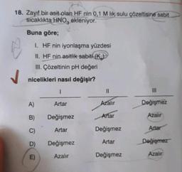 18. Zayıf bir asit olan HF nin 0,1 M lik sulu çözeltisine sabit
sicaklıkta HNO, ekleniyor.
Buna göre;
1. HF nin iyonlaşma yüzdesi
II. HF nin asitlik sabiti (K)
III. Çözeltinin pH değeri
nicelikleri nasıl değişir?
1
Artar
A)
B)
C)
D)
E)
Değişmez
Artar
Değişmez
Azalır
||
Azalır
Artar
Değişmez
Artar
Değişmez
|||
Değişmez
Azalır
Artar
Değişmez
Azalır