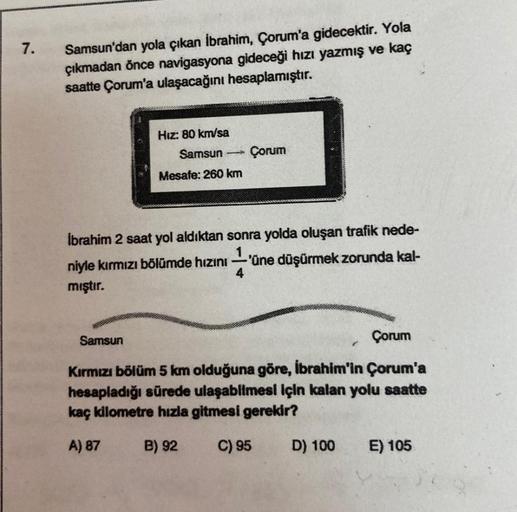 7.
Samsun'dan yola çıkan İbrahim, Çorum'a gidecektir. Yola
çıkmadan önce navigasyona gideceği hızı yazmış ve kaç
saatte Çorum'a ulaşacağını hesaplamıştır.
Hız: 80 km/sa
Samsun
Mesafe: 260 km
Çorum
İbrahim 2 saat yol aldıktan sonra yolda oluşan trafik nede-