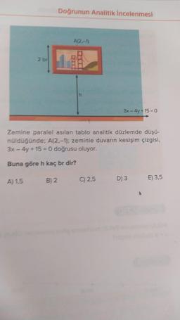 2 br
Doğrunun Analitik İncelenmesi
A(2,-1)
DELL
h
3x - 4y +15= 0
Zemine paralel asılan tablo analitik düzlemde düşü-
nüldüğünde; A(2,-1); zeminle duvarın kesişim çizgisi,
3x - 4y+15= 0 doğrusu oluyor.
Buna göre h kaç br dir?
A) 1,5 B) 2
C) 2,5
D) 3
E) 3,5