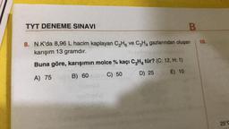 TYT DENEME SINAVI
B
8. N.K'da 8,96 L hacim kaplayan C₂H6 ve C3H4 gazlarından oluşan
karışım 13 gramdır.
Buna göre, karışımın molce % kaçı C3H4 tür? (C: 12, H: 1)
A) 75
B) 60
C) 50
D) 25
E) 10
10.
25°C