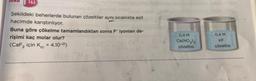SURU 163
Şekildeki beherlerde bulunan çözeltiler aynı sıcaklıkta eşit
hacimde karıştırılıyor.
Buna göre çökelme tamamlandıktan sonra F iyonları de-
rişimi kaç molar olur?
(CaF₂ için Kc = 4.10-21)
0,4 M
Ca(NO3)₂
çözeltisi
0,4 M
KF
çözeltisi