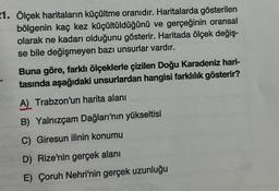 21. Ölçek haritaların küçültme oranıdır. Haritalarda gösterilen
bölgenin kaç kez küçültüldüğünü ve gerçeğinin oransal
olarak ne kadarı olduğunu gösterir. Haritada ölçek değiş-
se bile değişmeyen bazı unsurlar vardır.
Buna göre, farklı ölçeklerle çizilen Doğu Karadeniz hari-
tasında aşağıdaki unsurlardan hangisi farklılık gösterir?
A) Trabzon'un harita alanı
B) Yalnızçam Dağları'nın yükseltisi
C) Giresun ilinin konumu
D) Rize'nin gerçek alanı
E) Çoruh Nehri'nin gerçek uzunluğu