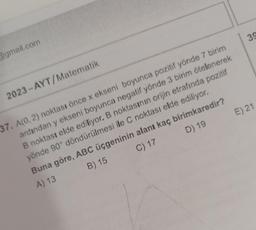 @gmail.com
2023-AYT/Matematik
39
E) 21
37. A(0, 2) noktası önce x ekseni boyunca pozitif yönde 7 birim
ardından y ekseni boyunca negatif yönde 3 birim ötelenerek
B noktası elde ediliyor. B noktasının orijin etrafında pozitif
yönde 90° döndürülmesi ile C noktası elde ediliyor.
B) 15
Buna göre, ABC üçgeninin alanı kaç birimkaredir?
A) 13
C) 17
D) 19