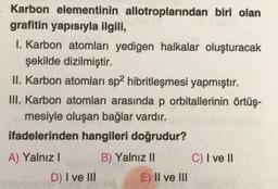 - Karbon elementinin allotroplarından biri olan
grafitin yapısıyla ilgili,
I. Karbon atomları yedigen halkalar oluşturacak
şekilde dizilmiştir.
II. Karbon atomları sp2 hibritleşmesi yapmıştır.
III. Karbon atomları arasında p orbitallerinin örtüş-
mesiyle oluşan bağlar vardır.
ifadelerinden hangileri doğrudur?
B) Yalnız II
A) Yalnız I
D) I ve III
E) II ve III
C) I ve II