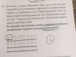 Universi
17. Bir romanı () isterse Stendhal'ın olsun () üst üste kaç kere
okuyabilirsiniz) Anlattıklarını öğrendiniz mi elbette kapata-
caksınız () Diyeceksiniz ki () "Kitabı kapattıktan sonra da
bütün o kişiler içimizde yaşamıyor mu? Düşlerimize karışmı-
yor mu?" Doğrudur) romanlardaki, hikâyelerdeki kişilerin
öyle bir canlılıkları vardır.
Bu parçada boş bırakılan yerlere aşağıdaki noktalama
işaretlerinden hangileri sırasıyla getirilmelidir?
A) () (.) (?) (.) (:)(.)
C) (-) (-) (?) ( . ) ( : ) (;)
al gereksinimlerin-