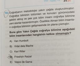 TYT O
10. Coğrafyanın metodolojisi yakın çağda oluşturulmuştur.
Coğrafya biliminin bölümleri ve konuları günümüzdeki
şeklini almış ve pek çok bilim insanı coğrafya bilimine
yeni alanlar kazandırmıştır. Özellikle Alman bilim insanla-
ri coğrafya biliminin gelişmesinde ön plana çıkmıştır.
Buna göre Yakın Çağda coğrafya bilimine aşağıdaki
bilim insanlarından hangisinin katkısı olmamıştır?
A) Van Humbolt
B) Vidal dela Blache
C)
Karl Ritter
Friedrich Ratzel
E) Vasco de Gama