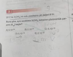 3
9
25°C'de X(OH)₂'nin sulu çözeltisinin pH değeri 8'dir.
Buna göre, aynı sıcaklıkta X(OH)₂ katısının çözünürlük çar-
pimi (Kcc) kaçtır?
X+2
A) 5.10-25
10
B) 2.10-24
D) 5.10-18
-9
Jom
2.0H
C) 5.10-19
-9
E) 2.10-20
2. miv
n