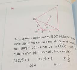 10.
B
6
120° D
D) 4
H
G
6
A
C
ABC eşkenar üçgeninin ve BDC ikizkenar üçge
ninin ağırlık merkezleri sırasıyla G ve H noktala
rıdır. |BD| = |DC| = 6 cm ve m(CDB) = 120° d
duğuna göre |GH| uzunluğu kaç cm dir?
A) 2√3+1
B)√3+2
C) 9/20
E) 5