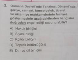 3. Osmanlı Devleti'nde Tanzimat Dönemi'nde;
şeriye, cemaat, konsolosluk, ticaret
ve nizamiye mahkemelerinin faaliyet
göstermesinin aşağıdakilerden hangisini
doğrudan engellediği savunulabilir?
A) Hukuk birliğini
B) Siyasi birliği
C) Kültür birliğini
D) Toprak bütünlüğünü
E) Din ve dil birliğini