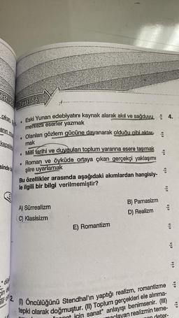 estass
cikan,
anin mus
kapalilik
sinde b
"dis
in de
ir o
2.
Test: 56
0
0
Eski Yunan edebiyatını kaynak alarak akıl ve sağduyu 4.
merkezli eserler yazmak
Olanları gözlem gücüne dayanarak olduğu gibi aktar-
mak
Millî tarihi ve duyguları toplum yararına esere taşımak
Roman ve öyküde ortaya çıkan gerçekçi yaklaşımı
şiire uyarlamak
hangisiy-
0
Bu özellikler arasında aşağıdaki akımlardan
le ilgili bir bilgi verilmemiştir?
A) Sürrealizm
C) Klasisizm
E) Romantizm
B)
Parnasizm
D) Realizm
cis
eis
nan
cis
cis
cis
(1) Öncülüğünü Stendhal'ın yaptığı realizm, romantizme
tepki olarak doğmuştur. (II) Toplum gerçekleri ele alınma-
nat için sanat" anlayışı benimsenir. (III)
marlayan realizmin teme-
deter-
eis
eis
eis
eis