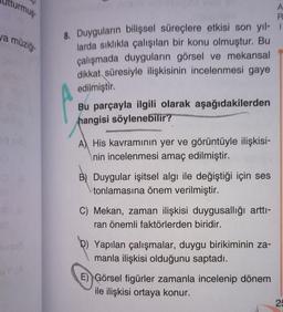 Utturmuş
va müziği
d
st
A
R
8. Duyguların bilişsel süreçlere etkisi son yıl- 1
larda sıklıkla çalışılan bir konu olmuştur. Bu
çalışmada duyguların görsel ve mekansal
dikkat süresiyle ilişkisinin incelenmesi gaye
edilmiştir.
Bu parçayla ilgili olarak aşağıdakilerden
hangisi söylenebilir?
A His kavramının yer ve görüntüyle ilişkisi-
nin incelenmesi amaç edilmiştir.
B) Duygular işitsel algı ile değiştiği için ses
tonlamasına önem verilmiştir.
C) Mekan, zaman ilişkisi duygusallığı arttı-
ran önemli faktörlerden biridir.
Yapılan çalışmalar, duygu birikiminin za-
manla ilişkisi olduğunu saptadı.
E) Görsel figürler zamanla incelenip dönem
ile ilişkisi ortaya konur.
25