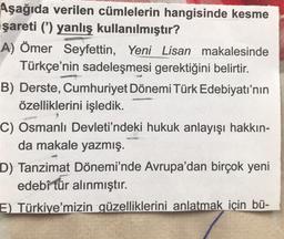 Aşağıda verilen cümlelerin hangisinde kesme
şareti (') yanlış kullanılmıştır?
A) Ömer Seyfettin, Yeni Lisan makalesinde
Türkçe'nin sadeleşmesi gerektiğini belirtir.
B) Derste, Cumhuriyet Dönemi Türk Edebiyatı'nın
özelliklerini işledik.
C) Osmanlı Devleti'ndeki hukuk anlayışı hakkın-
da makale yazmış.
D) Tanzimat Dönemi'nde Avrupa'dan birçok yeni
edebî tür alınmıştır.
E) Türkiye'mizin güzelliklerini anlatmak için bü-