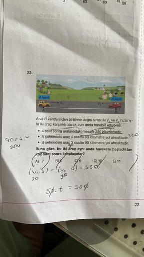 22.
80=4.0
201
Siekes
KARA
A kenti
20
V₁
(V₁.4)-((√₂
6
-
V₂
30
sp. t = 35ø
60
A ve B kentlerinden birbirine doğru sırasıyla V₁ ve V, hızlarıy-
la iki araç karşılıklı olarak aynı anda hareket ediyorlar.
T
• 4 saat sonra aralarındaki mesafe 350 kilometredir.