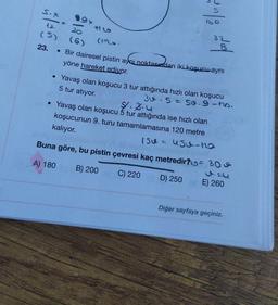 S.X
(5)
23.
-
20
(6)
160
(M.
• Bir dairesel pistin aynı noktasından iki koşucu aynı
yöne hareket edivor.
• Yavaş olan koşucu 3 tur attığında hızlı olan koşucu
5 tur atıyor.
3.5 = 50.9-ho.
$1.3.4
• Yavaş olan koşucu 5 tur attığında ise hızlı olan
koşucunun 9. turu tamamlamasına 120 metre
kalıyor.
Grip
32
15U = Usu-no
Buna göre, bu pistin çevresi kaç metredir? 30
Boxley melange wol
A) 180
B) 200
C) 220
D) 250
OF E) 260
Diğer sayfaya geçiniz.