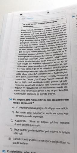 B
TYT/TÜRKÇE
B
34 ve 35. soruları aşağıdaki parçaya göre
cevaplayınız.
Kristof Kolomb, Hindistan'a varmak üzere çıktığı deniz
yolculuğunda Amerika'ya ayak basınca burasını Hindis-
tan sanmış, yerli halka "Hintliler" adını vermişti. Bu yüz-
den, Hindistan'la ilgileri olmadığı hâlde, Kızılderililere bu-
günkü Amerikalılar da "Indian" (Hintli) derler. Kızılderililer,
Asya kıtasından Bering Boğazı'nı geçerek Amerika'ya
gelmişlerdir. 10-25 bin yıl önce farklı kültür ve fizik yapı-
sına sahip bu insanlar zamanla Amerika'da tek toplumu
yani Kızılderilileri oluşturacaktır. O dönemlerde ise kuzey-
de deniz seviyesi buzullar nedeni ile düşüktü. Bering Bo-
ğazı bir köprü vazifesi görüyordu. Avrupalılar kıtaya ayak
bastığında yaklaşık 4,2 milyon, Güney Amerika'da ise 10
milyon yerli Kızılderili vardı. Bu noktadan sonra nüfus hız-
la azalmaya başlamıştır. Çeşitli katliamlar, bulaşıcı hasta-
lıklar ile Kızılderililer nüfus olarak azalmış ve topraklarını
kaybetmiştir. Her Kızılderili topluluğunun az çok ayrı bir
dili varsa da, genel olarak hepsi, bir şey anlatmak için keli-
me, ya da cümle değil, tek tek kelimelerin birleştirilmesiyle
türetilen bileşik kelimeler kullanırlar. Mesela "O kadın çiz-
gili bir elbise giyiyordu." cümlesinin yerine "kadın-çizgi-el-
bise" derler. Kızılderililer; Tanrı'ya, cennete, cehenneme
inanmazlar. Onlara göre dünyaya "kuvvet" hâkimdir. Bu
kuvvet bütün canlı varlıklarda kendini gösterir. İyi kulla-
nılırsa bu kuvvet iyilik doğurur; kötü kullanılırsa kötülük
doğurur. İyi yaşayabilmek için insanların bu kuvvete eriş-
meleri, ona yaranmaları gerekir. Kitap ve yazı kesinlikle
kullanmazlar, bilgi sözlü bir biçimde aktarılır.
34. Bu parçaya göre Kızılderililer ile ilgili aşağıdakilerden
hangisi söylenebilir?
A) Kızılderililer oldukça gelişmiş bir dil yapısına sahiptir.
B) Tek tanrılı dinler Amerika'nın keşfinden sonra Kızıl-
derililer arasında yayılmıştır.
C) Kızılderililer, bilimin ve bilginin gücüne inanarak
önemli eserler bırakmıştır.
D) Uzun ifadeler ya da söylemler yerine az ve öz iletişim
hâkimdir.
E) Tüm Kızılderili grupları zaman içinde geliştirdikleri or-
tak dili kullanır.
35. Kızılderililere göre bütü
36. G
Y
a
r