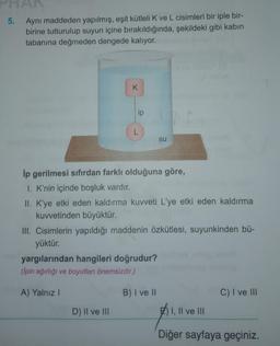 5. Aynı maddeden yapılmış, eşit kütleli K ve L cisimleri bir iple bir-
birine tutturulup suyun içine bırakıldığında, şekildeki gibi kabin
tabanına değmeden dengede kalıyor.
K
ip
L
D) II ve III
ip gerilmesi sıfırdan farklı olduğuna göre,
1. K'nin içinde boşluk vardır.
II. K'ye etki eden kaldırma kuvveti L'ye etki eden kaldırma
kuvvetinden büyüktür.
III. Cisimlerin yapıldığı maddenin özkütlesi, suyunkinden bü-
yüktür.
yargılarından hangileri doğrudur?
(lpin ağırlığı ve boyutları önemsizdir.)
A) Yalnız I
su
B) I ve II
C) I ve III
E) I, II ve III
Diğer sayfaya geçiniz.