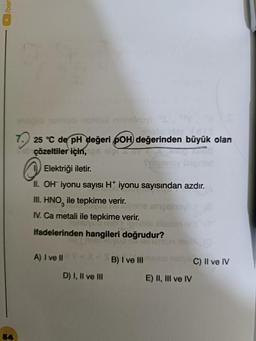 54
nemis ninnslnovi
25 °C de pH değeri pOH değerinden büyük olan
çözeltiler için,
Elektriği iletir.
II. OH iyonu sayısı H+ iyonu sayısından azdır.
III. HNO ile tepkime verir.
IV. Ca metali ile tepkime verir.
muyud nab Yigituris siletom n
ifadelerinden hangileri doğrudur?
uo no estemun
A) I ve II
nenane ampeinovi
D) I, II ve III
B) I ve III
E) II, III ve IV
C) II ve IV