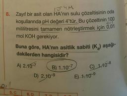 154M
8. Zayıf bir asit olan HA'nın sulu çözeltisinin oda
koşullarında pH değeri 4'tür. Bu çözeltinin 100
mililitresini tamamen nötrleştirmek için 0,01
mol KOH gerekiyor.
Buna göre, HA'nın asitlik sabiti (K₂) aşağı-
dakilerden hangisidir?
A) 2.10-7
5. C
D) 2.10-9
6. D
B) 1.10-7
T
C) 1.10-8
E) 1.10-⁹