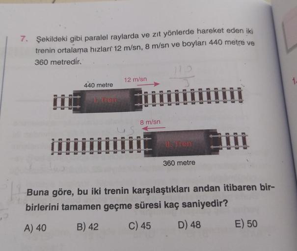 P
7. Şekildeki gibi paralel raylarda ve zıt yönlerde hareket eden iki
trenin ortalama hizlari 12 m/sn, 8 m/sn ve boyları 440 metre ve
360 metredir.
440 metre
mm
1 Tren
12 m/sn
us
8 m/sn
II. Tron
360 metre
Buna göre, bu iki trenin karşılaştıkları andan itib