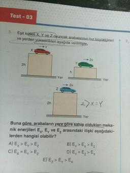 Test - 03
5. Eşit kütleli X, Y ve Z oyuncak arabalarının hız büyüklükleri
ve yerden yükseklikleri aşağıda verilmiştir.
2h
V
A) Ex > Ev > E₂
C) Ex = E₁ > E₂
2h
Yer
N
2v
-2v
E) E₂ > Ey > Ex
2)x=Y
Yer
Buna göre, arabaların yere göre sahip oldukları meka-
nik enerjileri Ex, Ey ve E₂ arasındaki ilişki aşağıdaki-
lerden hangisi olabilir?
Yer
B) Ey > Ex > E₂
D) Ey = E₂ > Ex
7.