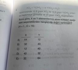 2 ga-
ekülü
dür?
0
8.
XO₂+ Y(OH)2 →YXO3 + H₂O
tepkimesinde 12,8 gram XO, ile 14,8 gram Y(OH), artan-
Sız tepkimeye girmekte ve 24 gram YXO3 oluşmaktadır.
Buna göre, X ve Y elementlerinin atom kütleleri aşağı-
daki seçeneklerden hangisinde doğru verilmiştir?
(H = 1, 0 = 16)
A)
B)
C)
D)
E)
X
64
32
12
40
32
Y
12
40
40
32
64 3U
hoa lyn
80
8TA