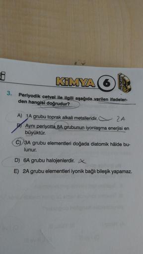 38
3.
KIMYA (6
Periyodik cetvel ile ilgili aşağıda verilen ifadeler-
den hangisi doğrudur?
A) 1A grubu toprak alkali metalleridir.
24
Aynı periyotta 8A grubunun iyonlaşma enerjisi en
büyüktür.
C) 3A grubu elementleri doğada diatomik hâlde bu-
lunur.
D) 6A 