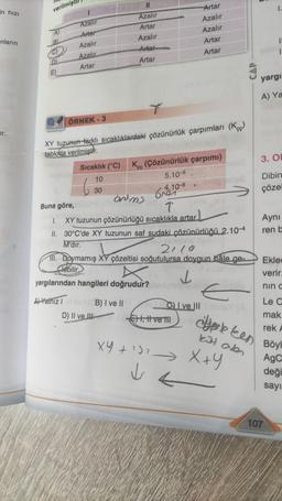 in hızı
-nların
or.
verilmiş
Azalır
Artar
Azalır
Azalır
Artar
ÖRNEK-3
11
Azalır
Artar
Azalır
Arter
Artar
XY tuzunun farklı sıcaklıklardaki çözünürlük çarpımları (K)
tabloda verilmiştir.
30
Sıcaklık (°C) K (Çözünürlük çarpımı)
çç
10
5.10-9
Buna göre,
ontms
610-8
T
1. XY tuzunun çözünürlüğü sıcaklıkla artar.
II. 30°C'de XY tuzunun saf sudaki çözünürlüğü 2.10-4
M'dir.
conslooy
2110
yargılarından hangileri doğrudur?
AYalnız Ilov (B) I ve II
D) II ve III
Ill. Doymamış XY çözeltisi soğutulursa doygun hâle ge-
lebilir.
Artar
Azalır
Azalır
Artar
Artar
✓
istan
JE), Il ve tilby
X4+¹>>
VE
I ve III
E
CAP
X+Y
yargı
A) Ya
3. O
Dibin
çözel
dekken
kit olen
Aynı
ren b
Eklec
verir.
nın c
Le C
mak
rek A
Böyl
AgC
deği
sayı
107