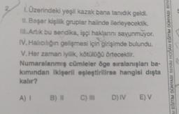 1. Üzerindeki yeşil kazak bana tanıdık geldi.
II. Beşer kişilik gruplar halinde ilerleyecektik.
III. Artık bu sendika, işçi haklarını savunmuyor.
IV. Halıcılığın gelişmesi için girişimde bulundu.
V.Her zaman iyilik, kötülüğü örtecektir.
Numaralanmış cümleler öge sıralanışları ba-
kımından ikişeril eşleştirilirse hangisi dışta
kalır?
A) 1 B) II
C) III
D) IV E) V
M EĞİTİM DÜNYASI BENİM HOCAM EGİTİM DÜNYASI BEN