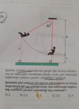 30.
60°
?
į
Şekilde, 4 metre uzunluğunda gergin iple tavana sabitlen-
miş bir salıncağın hareketsiz olduğu anda, ipin salıncağa
bağlandığı noktanın yerden yüksekliği 1 metredir.
Şekildeki gibi sallanan bir kişinin salıncağının ipi düşey
doğrultuyla 60° açı yaptığı anda, ipin salıncağa bağlan-
dığı noktanın yerden yüksekliği kaç metredir?
A) 2
B) 2,5
C) 3
D) 3,5
E) 4