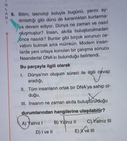 INLAR-
A 9. Bilim; teknoloji koluyla bugünü, yarını ay-
dinlattığı gibi dünü de karanlıktan kurtarma-
ya devam ediyor. Dünya ne zaman ve nasıl
oluşmuştur? İnsan, akılla buluşturulmadan
önce nasıldı? Bunlar gibi birçok sorunun ce-
vabını bulmak artık mümkün. Modern insan-
larda yeni ortaya konulan bir çalışma sonucu
Neandertal DNA'sı bulunduğu belirlendi.
Bu parçayla ilgili olarak
I. Dünya'nın oluşum süreci ile ilgili cevap
aradığı,
II. Tüm insanların ortak bir DNA'ya sahip ol-
duğu,
attuyoe ebe
III. İnsanın ne zaman akılla buluşturulduğu
sinets
durumlarından hangilerine ulaşılabilir?
B) Yalnız II
C) Yalnız III
A) Yalnız I
101
D) I ve II Y
E) elll