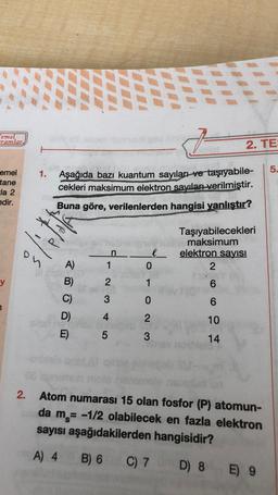 Temel
ramlar
emel
tane
Ela 2
edir.
y
l'et
1. Aşağıda bazı kuantum sayıları ve taşıyabile-
cekleri maksimum elektron sayıları verilmiştir.
Buna göre, verilenlerden hangisi yanlıştır?
A)
B)
C)
D)
E)
n
1
2
3
4
5
e
0
1
0
2
3
F
C) 7
2. TE:
Taşıyabilecekleri
maksimum
elektron sayısı
2
6
6
10
14
11
08
2. Atom numarası 15 olan fosfor (P) atomun-
da m= -1/2 olabilecek en fazla elektron
sayısı aşağıdakilerden hangisidir?
A) 4 B) 6
D) 8 E) 9
5.