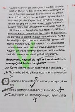 17. Kayseri insanının çalışkanlığı ve ticaretteki başarısı
meşhur. Bunun nedeni belki de kentin geçmişi dört
bin yıl öncesine dayanan ticaret kültüründe yatıyor.
Anadolu'daki doğu - batı ve kuzey - güney aksının
ortasında yer alan Kayseri, tarih boyunca ticaret yol-
larının kesiştiği bir cazibe merkezi oldu. Günümüz-
de kent merkezine 20 kilometre uzaklıktaki Asur ve
Hitit tüccarlarını buluşturan muazzam büyüklükteki
Kaniş ve Karum ticaret kolonileri, belki de dünyanın
ilk alışveriş ve ithalat, ihracat merkezleriydi. Kentin
bu özelliği çağlar boyunca kesintisiz devam etti.
Roma İmparatorluğu'nun Anadolu'daki darphanele-
rinden biri olan ve üzerinde Erciyes Dağı betimlenen
Kayseri bir finans kentiydi. Ekonomi ve ticaret bera-
berinde mimariyi ve sanatı getirdi Kayseri'ye.
ERVINST
versent
NO
Bu parçada, Kayseri'yle ilgili asıl anlatılmak iste-
nen aşağıdakilerden hangisidir?
A) Çevre illeri ve ilçeleri ticari yönden etkilediği
Adının bu yönde çıkmasından memnun olundu-
ğu
t
Ekonomik hareketliliğinin mimariyi ortaya çıkar-
dığı
Köklü geçmişinin mirasını iyi kullandığı
Zenginliğinin ve tarihselliğinin geçmişte kaldığı
t
19