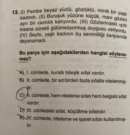 13. (1) Pembe beyaz yüzlü, gözlüklü, minik bir yaşlı
kadındı. (II) Buruşuk yüzüne küçük, mavi gözleri
ayrı bir canlılık katıyordu. (III) Gözlerindeki ışıltı
insana sürekli gülümsüyormuş duygusu veriyordu.
(IV) Seyfo, yaşlı kadının bu sevimliliği karşısında
dayanamadı.
Bu parça için aşağıdakilerden hangisi söylene-
Demez?
A I. cümlede, kurallı bileşik sıfat vardır.
B) II. cümlede, bir ad birden fazla sıfatla nitelenmiş-
tir.
C) I. cümlede, hem niteleme sıfatı hem belgisiz sifat
vardır.
ambuled ebeim 05
DY III. cümledeki sıfat, küçültme sıfatıdır.
EV. cümlede, niteleme ve işaret sıfatı kullanılmış-
tır.