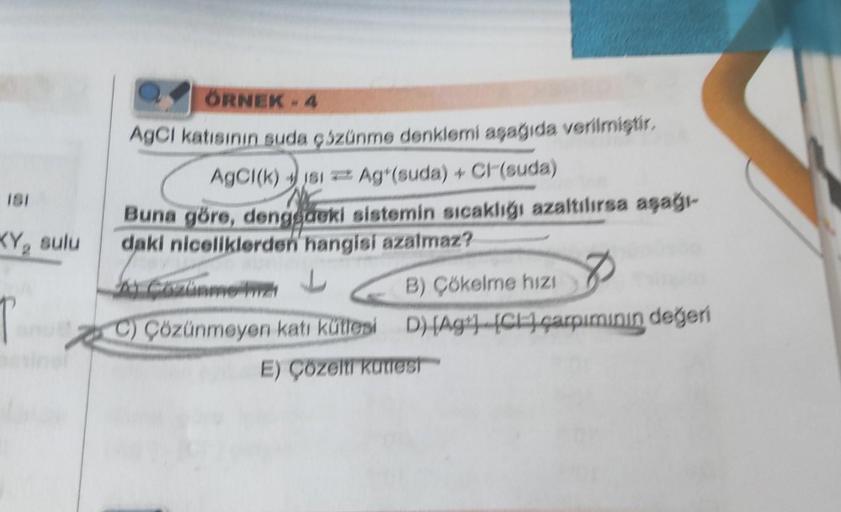 181
KY, sulu
T
✓ÖRNEK - 4
AgCI katısının suda çüzünme denklemi aşağıda verilmiştir.
AgCl(k) jsi Ag (suda) + Cl (suda)
Buna göre, dengedeki sistemin sıcaklığı azaltılırsa aşağı-
daki niceliklerden hangisi azalmaz?
Cozinme 21
C) Çözünmeyen katı kütlesi
B) Çö