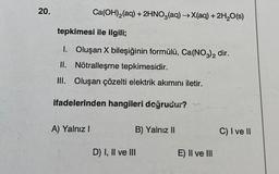 20.
Ca(OH)₂(aq) + 2HNO3(aq) →X(aq) + 2H₂O(s)
tepkimesi ile ilgili;
1. Oluşan X bileşiğinin formülü, Ca(NO3)2 dir.
II. Nötralleşme tepkimesidir.
III. Oluşan çözelti elektrik akımını iletir.
ifadelerinden hangileri doğrudur?
A) Yalnız I
B) Yalnız II
D) I, II ve III
E) II ve III
C) I ve II